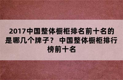 2017中国整体橱柜排名前十名的是哪几个牌子？ 中国整体橱柜排行榜前十名